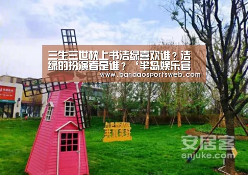 三生三世枕上书洁绿喜欢谁?洁绿的扮演者是谁?‘半岛娱乐官网’(图2) 半岛娱乐官网