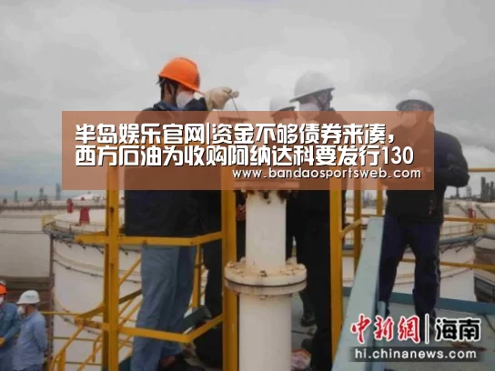 半岛娱乐官网|资金不够债券来凑,西方石油为收购阿纳达科要发行130亿美元债券(图2) 半岛娱乐官网