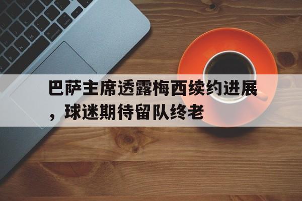 半岛体育-巴萨主席透露梅西续约进展，球迷期待留队终老