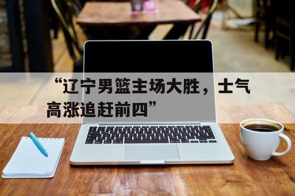 “辽宁男篮主场大胜，士气高涨追赶前四”