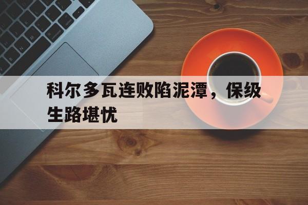 半岛体育-科尔多瓦连败陷泥潭，保级生路堪忧